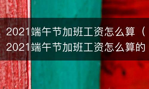 2021端午节加班工资怎么算（2021端午节加班工资怎么算的）