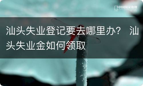 汕头失业登记要去哪里办？ 汕头失业金如何领取
