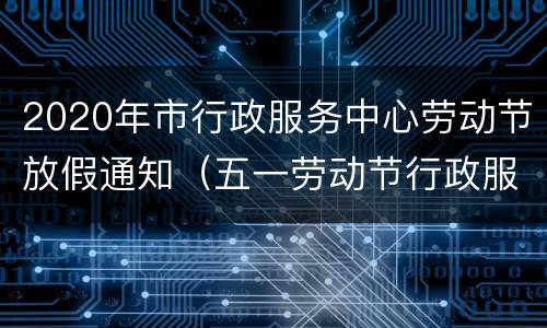 2020年市行政服务中心劳动节放假通知（五一劳动节行政服务中心放假）