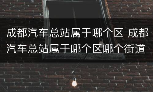 成都汽车总站属于哪个区 成都汽车总站属于哪个区哪个街道