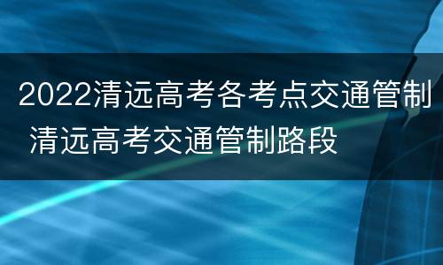 2022清远高考各考点交通管制 清远高考交通管制路段