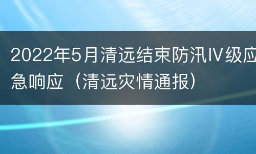2022年5月清远结束防汛Ⅳ级应急响应（清远灾情通报）