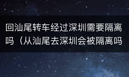 回汕尾转车经过深圳需要隔离吗（从汕尾去深圳会被隔离吗）