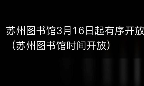 苏州图书馆3月16日起有序开放（苏州图书馆时间开放）