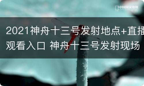 2021神舟十三号发射地点+直播观看入口 神舟十三号发射现场直播吗?
