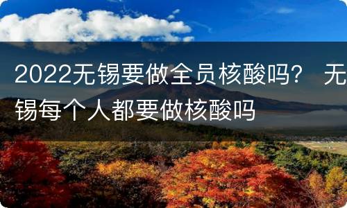 2022无锡要做全员核酸吗？ 无锡每个人都要做核酸吗