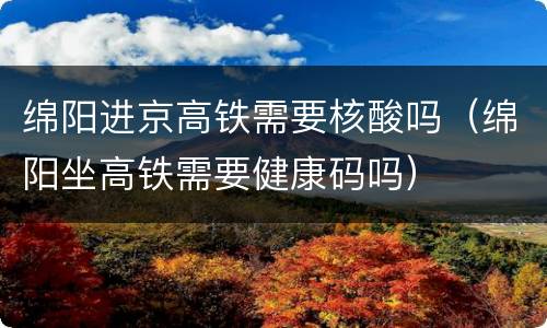 绵阳进京高铁需要核酸吗（绵阳坐高铁需要健康码吗）