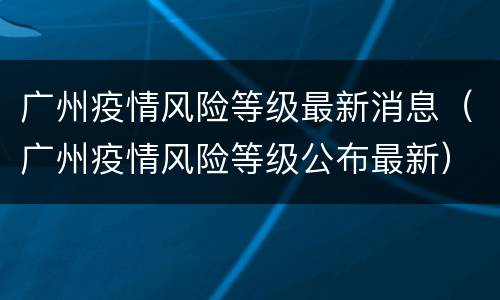 广州疫情风险等级最新消息（广州疫情风险等级公布最新）