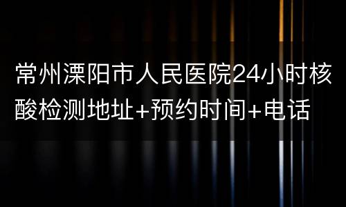 常州溧阳市人民医院24小时核酸检测地址+预约时间+电话