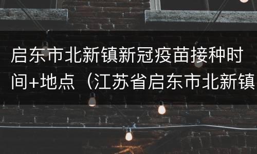 启东市北新镇新冠疫苗接种时间+地点（江苏省启东市北新镇社区卫生服务中心电话）