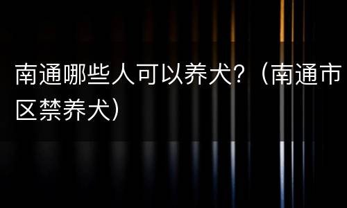 南通哪些人可以养犬?（南通市区禁养犬）