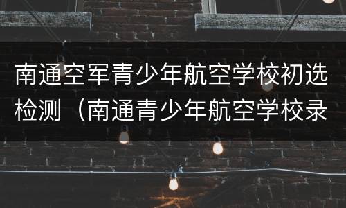 南通空军青少年航空学校初选检测（南通青少年航空学校录取分数线）