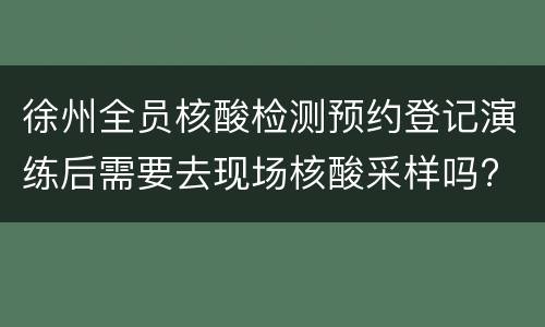 徐州全员核酸检测预约登记演练后需要去现场核酸采样吗?