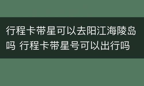 行程卡带星可以去阳江海陵岛吗 行程卡带星号可以出行吗