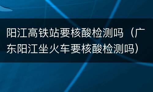 阳江高铁站要核酸检测吗（广东阳江坐火车要核酸检测吗）
