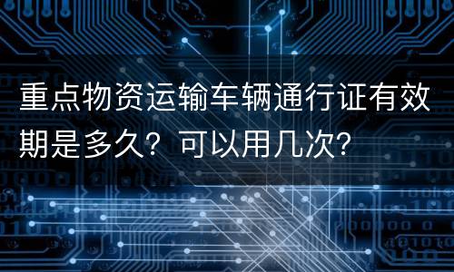 重点物资运输车辆通行证有效期是多久？可以用几次？