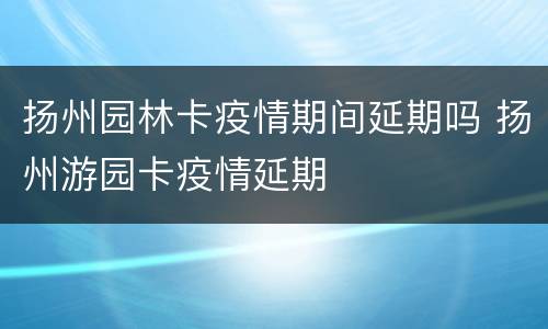 扬州园林卡疫情期间延期吗 扬州游园卡疫情延期