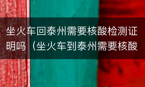 坐火车回泰州需要核酸检测证明吗（坐火车到泰州需要核酸检测吗）
