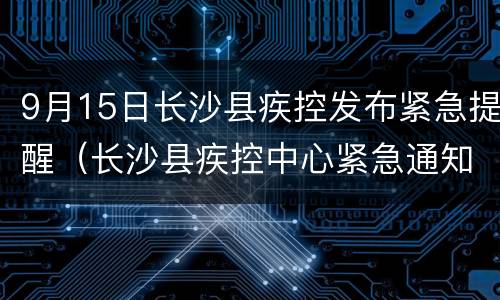 9月15日长沙县疾控发布紧急提醒（长沙县疾控中心紧急通知）