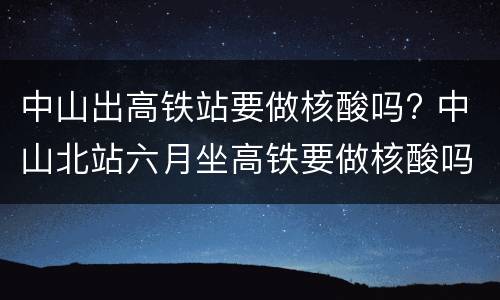 中山出高铁站要做核酸吗? 中山北站六月坐高铁要做核酸吗