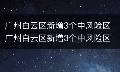 广州白云区新增3个中风险区 广州白云区新增3个中风险区