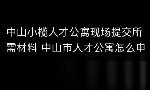 中山小榄人才公寓现场提交所需材料 中山市人才公寓怎么申请