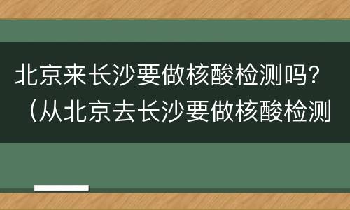 北京来长沙要做核酸检测吗？（从北京去长沙要做核酸检测吗）