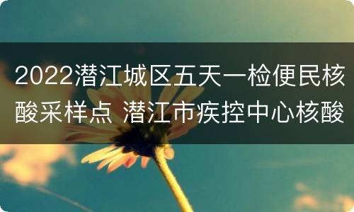 2022潜江城区五天一检便民核酸采样点 潜江市疾控中心核酸检测