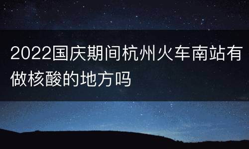 2022国庆期间杭州火车南站有做核酸的地方吗