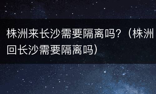 株洲来长沙需要隔离吗?（株洲回长沙需要隔离吗）