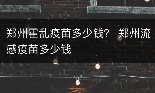 郑州霍乱疫苗多少钱？ 郑州流感疫苗多少钱