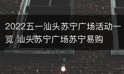 2022五一汕头苏宁广场活动一览 汕头苏宁广场苏宁易购