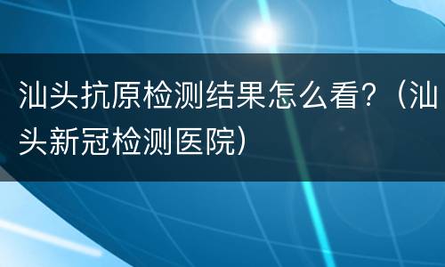 汕头抗原检测结果怎么看?（汕头新冠检测医院）