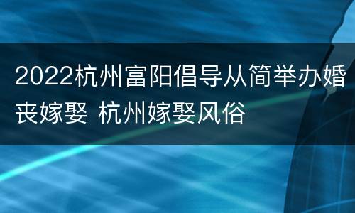 2022杭州富阳倡导从简举办婚丧嫁娶 杭州嫁娶风俗
