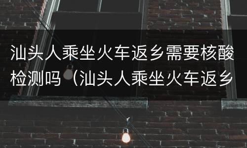 汕头人乘坐火车返乡需要核酸检测吗（汕头人乘坐火车返乡需要核酸检测吗现在）