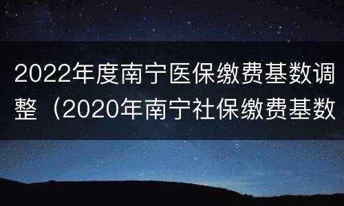 2022年度南宁医保缴费基数调整（2020年南宁社保缴费基数调整）