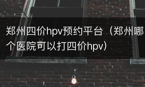 郑州四价hpv预约平台（郑州哪个医院可以打四价hpv）