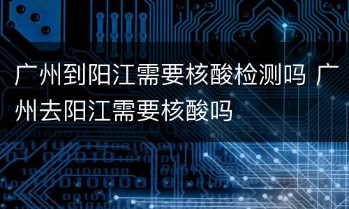 广州到阳江需要核酸检测吗 广州去阳江需要核酸吗