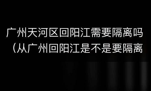 广州天河区回阳江需要隔离吗（从广州回阳江是不是要隔离14天呢）