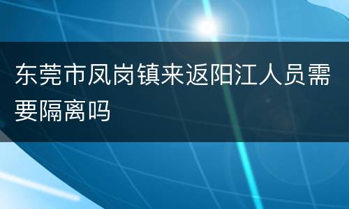 东莞市凤岗镇来返阳江人员需要隔离吗