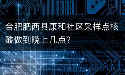 合肥肥西县康和社区采样点核酸做到晚上几点？