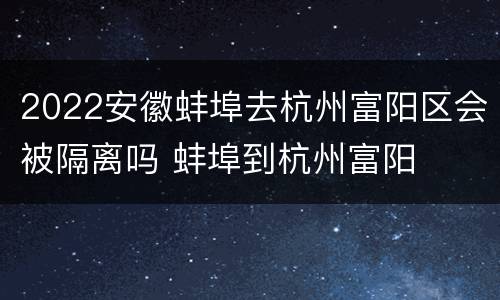 2022安徽蚌埠去杭州富阳区会被隔离吗 蚌埠到杭州富阳