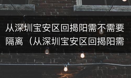 从深圳宝安区回揭阳需不需要隔离（从深圳宝安区回揭阳需不需要隔离呢）