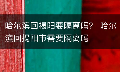 哈尔滨回揭阳要隔离吗？ 哈尔滨回揭阳市需要隔离吗