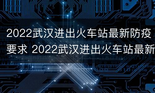 2022武汉进出火车站最新防疫要求 2022武汉进出火车站最新防疫要求电话