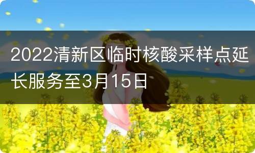 2022清新区临时核酸采样点延长服务至3月15日