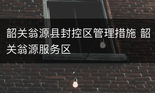 韶关翁源县封控区管理措施 韶关翁源服务区