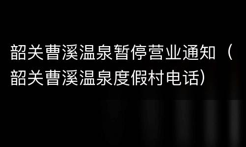 韶关曹溪温泉暂停营业通知（韶关曹溪温泉度假村电话）