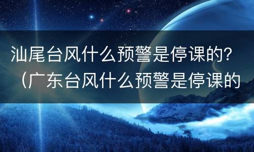 汕尾台风什么预警是停课的？（广东台风什么预警是停课的）