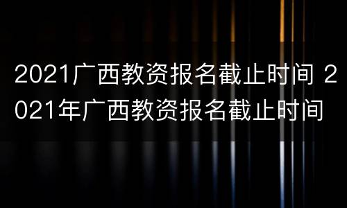 2021广西教资报名截止时间 2021年广西教资报名截止时间
